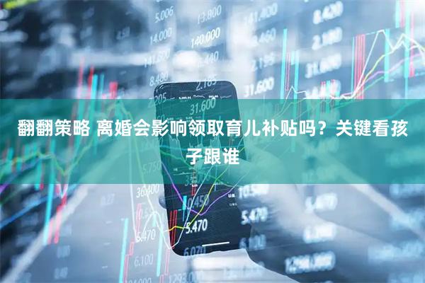 翻翻策略 离婚会影响领取育儿补贴吗？关键看孩子跟谁