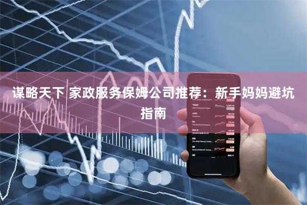 谋略天下 家政服务保姆公司推荐：新手妈妈避坑指南