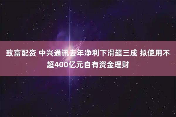 致富配资 中兴通讯去年净利下滑超三成 拟使用不超400亿元自有资金理财
