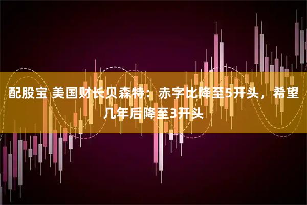 配股宝 美国财长贝森特：赤字比降至5开头，希望几年后降至3开头