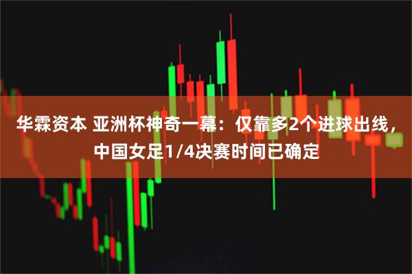 华霖资本 亚洲杯神奇一幕：仅靠多2个进球出线，中国女足1/4决赛时间已确定