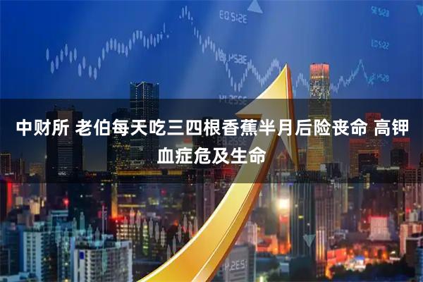 中财所 老伯每天吃三四根香蕉半月后险丧命 高钾血症危及生命