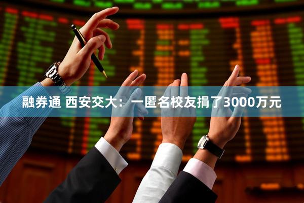 融券通 西安交大：一匿名校友捐了3000万元