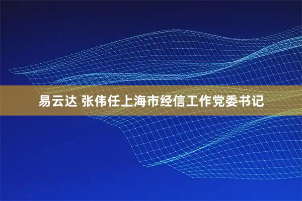 易云达 张伟任上海市经信工作党委书记