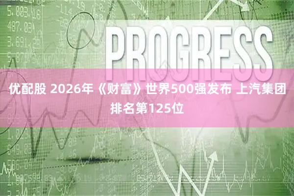 优配股 2026年《财富》世界500强发布 上汽集团排名第125位