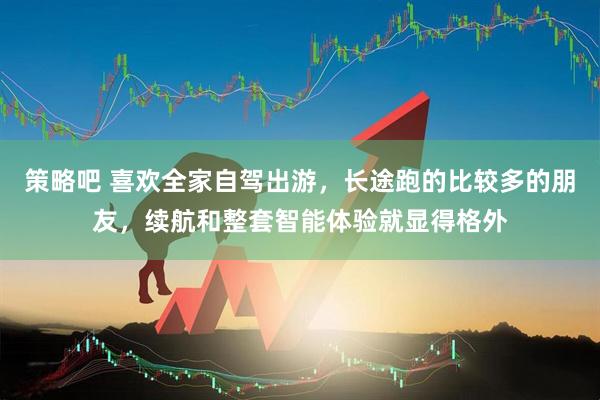 策略吧 喜欢全家自驾出游，长途跑的比较多的朋友，续航和整套智能体验就显得格外