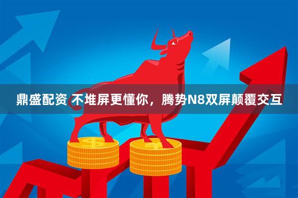 鼎盛配资 不堆屏更懂你，腾势N8双屏颠覆交互