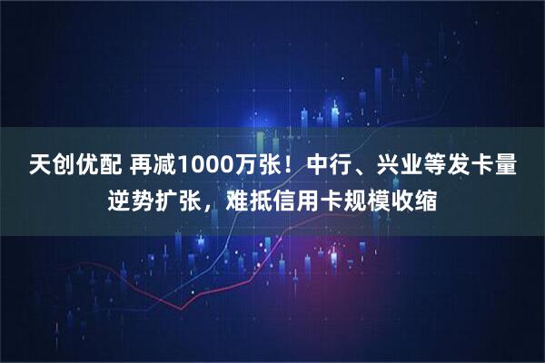 天创优配 再减1000万张！中行、兴业等发卡量逆势扩张，难抵信用卡规模收缩