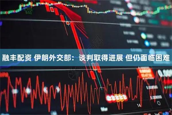 融丰配资 伊朗外交部：谈判取得进展 但仍面临困难